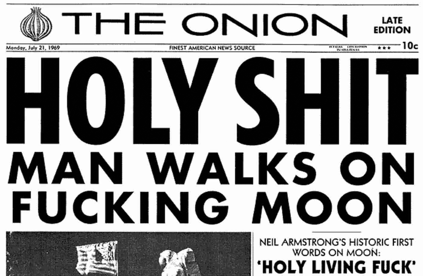 The text, 'Holy shit, man walks on fucking moon' set in all-caps type that takes up seven eigths of the top half of the front page of a newspaper. The newspaper is The Onion Late Edition, quote published on July 21, 2969. Underneath the headline is a subhead that reads, 'Neil Armstrong's historic first words on the moon: Holy living fuck.'