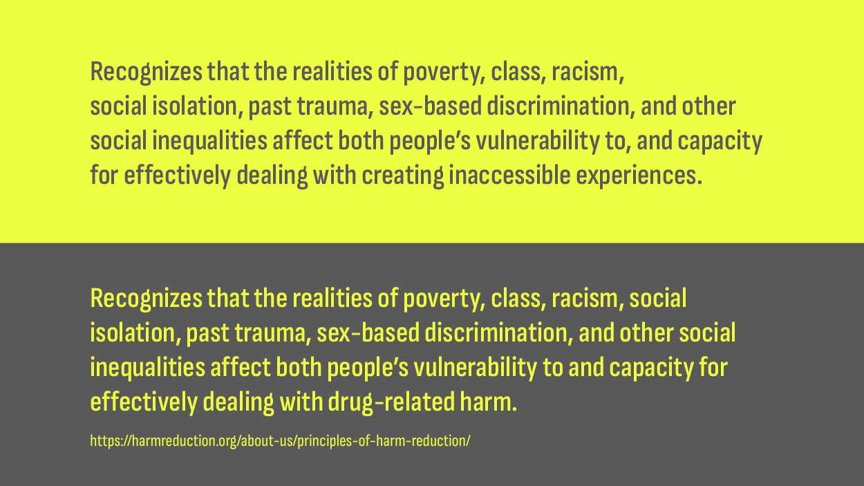 Two principles, the adapted and the original. The adapted reads, “Recognizes that the realities of poverty, class, racism, social isolation, past trauma, sex-based discrimination, and other social inequalities affect both people’s vulnerability to, and capacity for effectively dealing with creating inaccessible experiences.”. The original reads, “Recognizes that the realities of poverty, class, racism, social isolation, past trauma, sex-based discrimination, and other social inequalities affect both people’s vulnerability to and capacity for effectively dealing with drug-related harm.”