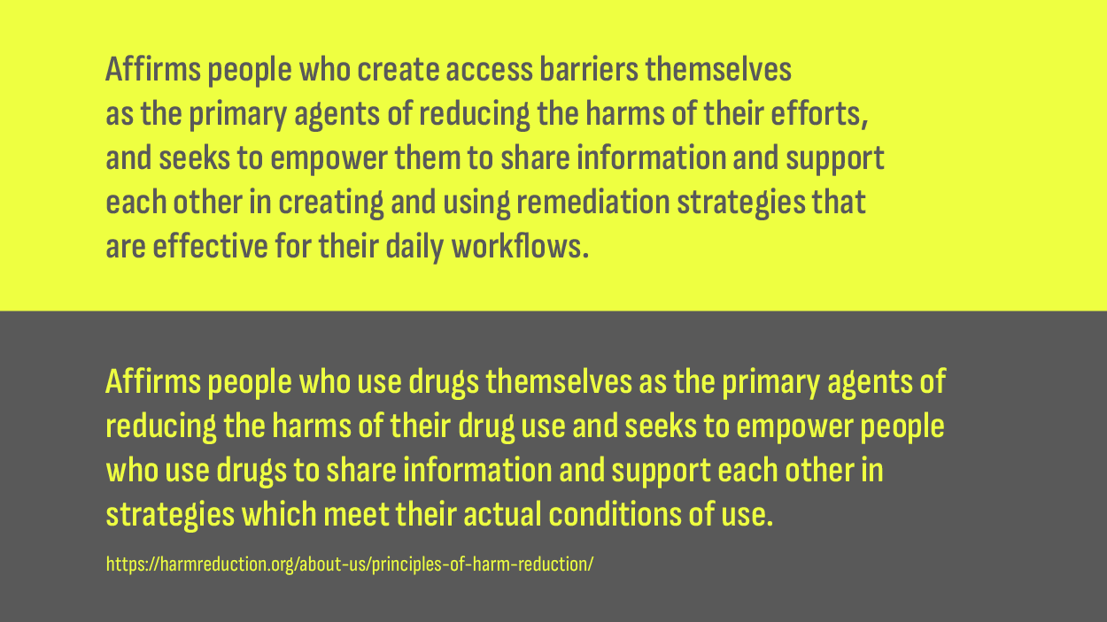 Two principles, the adapted and the original. The adapted reads, “Affirms people who create access barriers themselves as the primary agents of reducing the harms of their efforts, and seeks to empower them to share information and support each other in creating and using remediation strategies that are effective for their daily workflows.”. The original reads, “Affirms people who use drugs themselves as the primary agents of reducing the harms of their drug use and seeks to empower people who use drugs to share information and support each other in strategies which meet their actual conditions of use.”