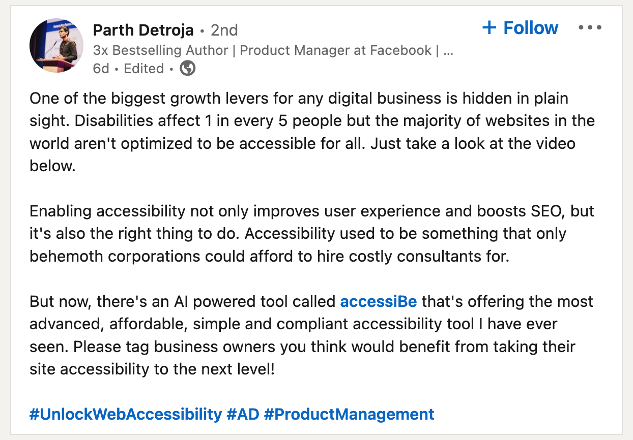 One of the biggest growth levers for any digital business is hidden in plain sight. Disabilities affect 1 in every 5 people but the majority of websites in the world aren't optimized to be accessible for all. Just take a look at the video below. Enabling accessibility not only improves user experience and boosts SEO, but it's also the right thing to do. Accessibility used to be something that only behemoth corporations could afford to hire costly consultants for. But now, there's an AI powered tool called accessiBe that's offering the most advanced, affordable, simple and compliant accessibility tool I have ever seen. Please tag business owners you think would benefit from taking their site accessibility to the next level! Screenshot of a LinkedIn post by Parth Detroja, posted on July 17, 2021.