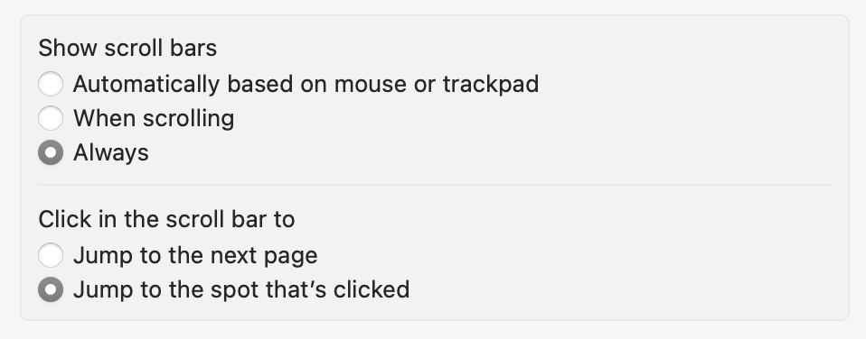 Two radio group preference panel options. The first radio group has a title of, 'Show scroll bars', with the 'Always' option selected. The other two unselected radio options in this group are 'Automatically based on mouse or trackpad' and 'When scrolling'. The second radio group has a title of, 'Click in the scroll bar to', with the 'Jump to the spots that's clicked' option selected. The other unselected option is, 'Jump to the next page'. Cropped screenshot.