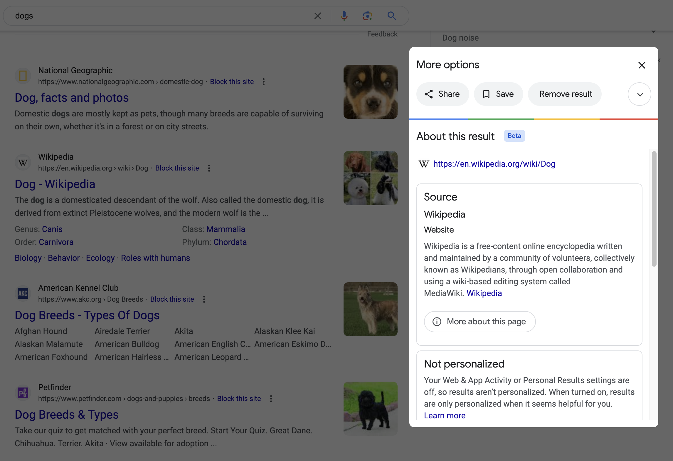 A Google search result for dogs, showing four results in the background. A transparent black backdrop covers each result. On the right-hand side of the screen is a modal dialog that sits above the backdrop. The dialog's title is 'More options'. Below that are three large buttons to 'Share', 'Save', and 'Remove result'. Underneath that is a subtitle of 'About this result' with a badge labeled, 'Beta' appended to it. Following that is a URL for the Enlgish Wikipedia page for dogs. There are then two small cards. The first card has a title of 'Source: Wikipedia' with a subtitle of 'Website'. There is then a short description of what Wikipedia is, sourced from Wikipedia itself. The second card has a title of 'Not personalized'. Following thatis a short sentence that reads, 'Your Web & App Activity or Personal Results settings are off, so results aren't personalized. When turned on, results are only personalized when it seems helpful for you. Learn more'.