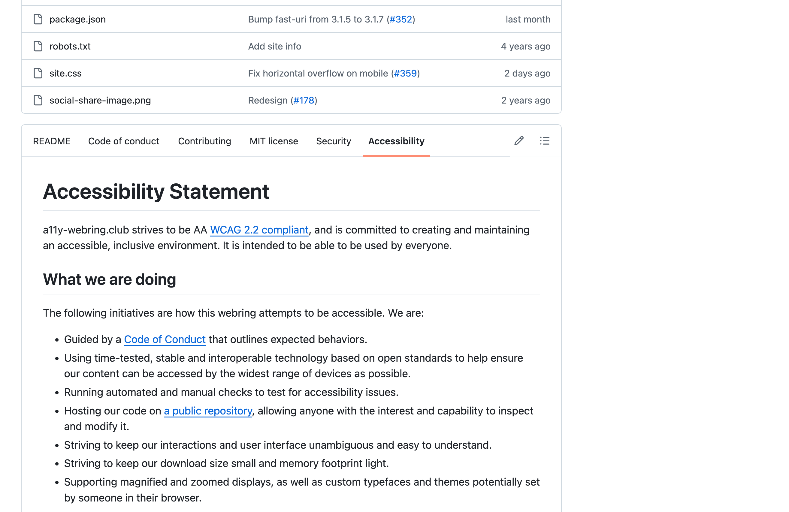 A GitHub repository landing page, scrolled down to the tab list of special repository files. The tab labeled 'Accessibility' is active, displaying an accessibility statement. Other tabs are Readme, Code of Conduct, Contributing, MIT License, and Security. Above the tab strip are some repository files. The visible content of the accessibility statement reads, 'a11y-webring.club strives to be AA WCAG 2.2 compliant, and is committed to creating and maintaining an accessible, inclusive environment. It is intended to be able to be used by everyone. What we are doing: The following initiatives are how this webring attempts to be accessible. We are: Guided by a Code of Conduct that outlines expected behaviors. Using time-tested, stable and interoperable technology based on open standards to help ensure our content can be accessed by the widest range of devices as possible. Running automated and manual checks to test for accessibility issues. Hosting our code on a public repository, allowing anyone with the interest and capability to inspect and modify it. Striving to keep our interactions and user interface unambiguous and easy to understand. Striving to keep our download size small and memory footprint light. Supporting magnified and zoomed displays, as well as custom typefaces and themes potentially set by someone in their browser.' Cropped screenshot.