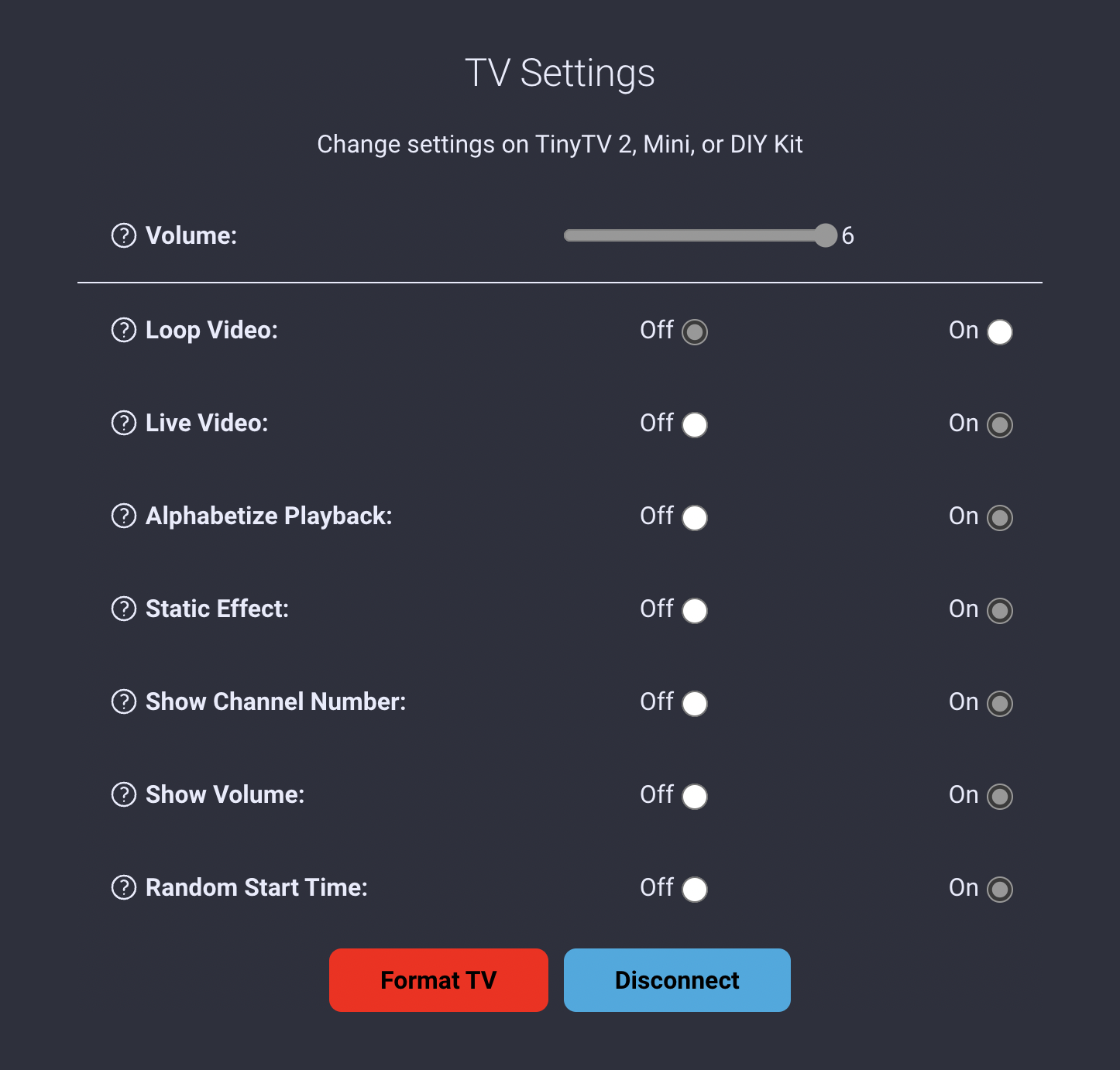 A list of preferences titled, 'TV Settings'. The instructions read, 'Change settings on TinyTV 2, Mini, or DIY Kit. The preferences each have an on or off radio switch, except for the volume setting, which is a range slider set to its max value of 6. The settings are loop video, live video, alphabatize playback, static effect, show channel number, show volume, and random start time. I have configured my TinyTV to not loop video or show live video, to sort alphabetically and change channels with a static effect, starting at a random start time. The channel number and volume are also set to display. Following the preferences are two buttons, one labeled, 'Format TV' and the other labeled, 'Disconnect'.