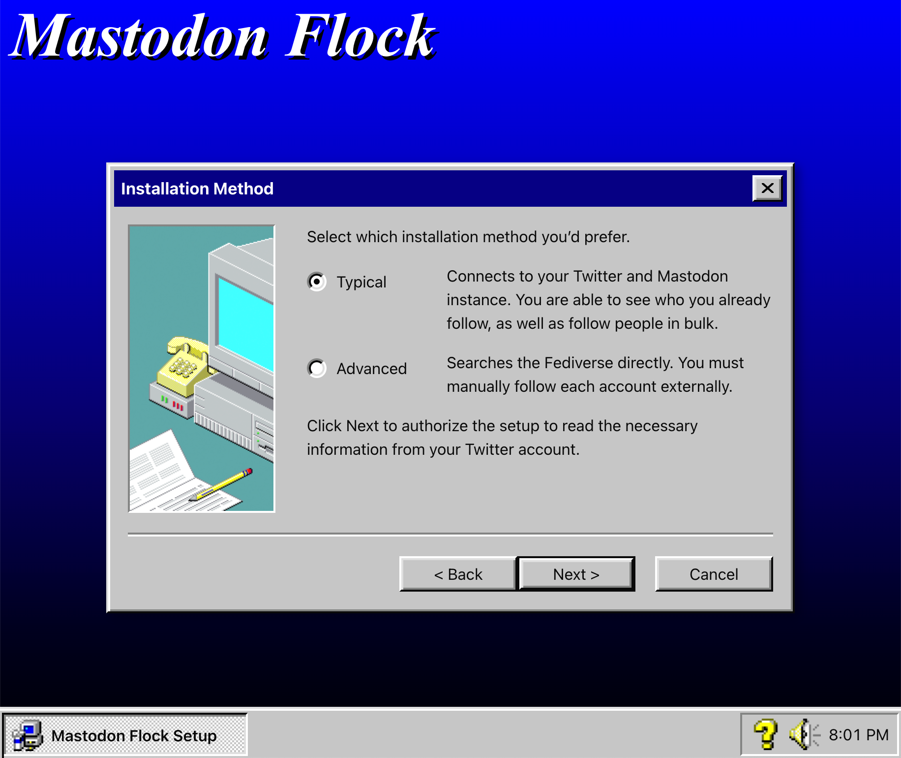 A UI that looks like Windows 95's installation wizard, complete with a system tray that contains a clock and volume icon. The title of the installer is 'Mastodon Flock.' Floating in the center of the screenshot is an application window titled, 'Installation Method'. Inside the window is the prompt, 'Select wich installation method you'd prefer.', followed by two radio options. The first option is 'Typical,' with a following description that reads, 'Connects to your Twitter and Mastodon instance. You are able to see who you already follow, as well as follow people in bulk.' The second radio option is, 'Advanced,' with a following description that reads, 'Searches the Fediverse directly. You must manually follow each account externally.' After the radiogroup is more instructions that read, 'Click Next to authorize the setup to read the necessary information from your Twitter account. At the bottom of the window are three buttons labeled, 'Back', 'Next', and 'Cancel'. Screenshot.