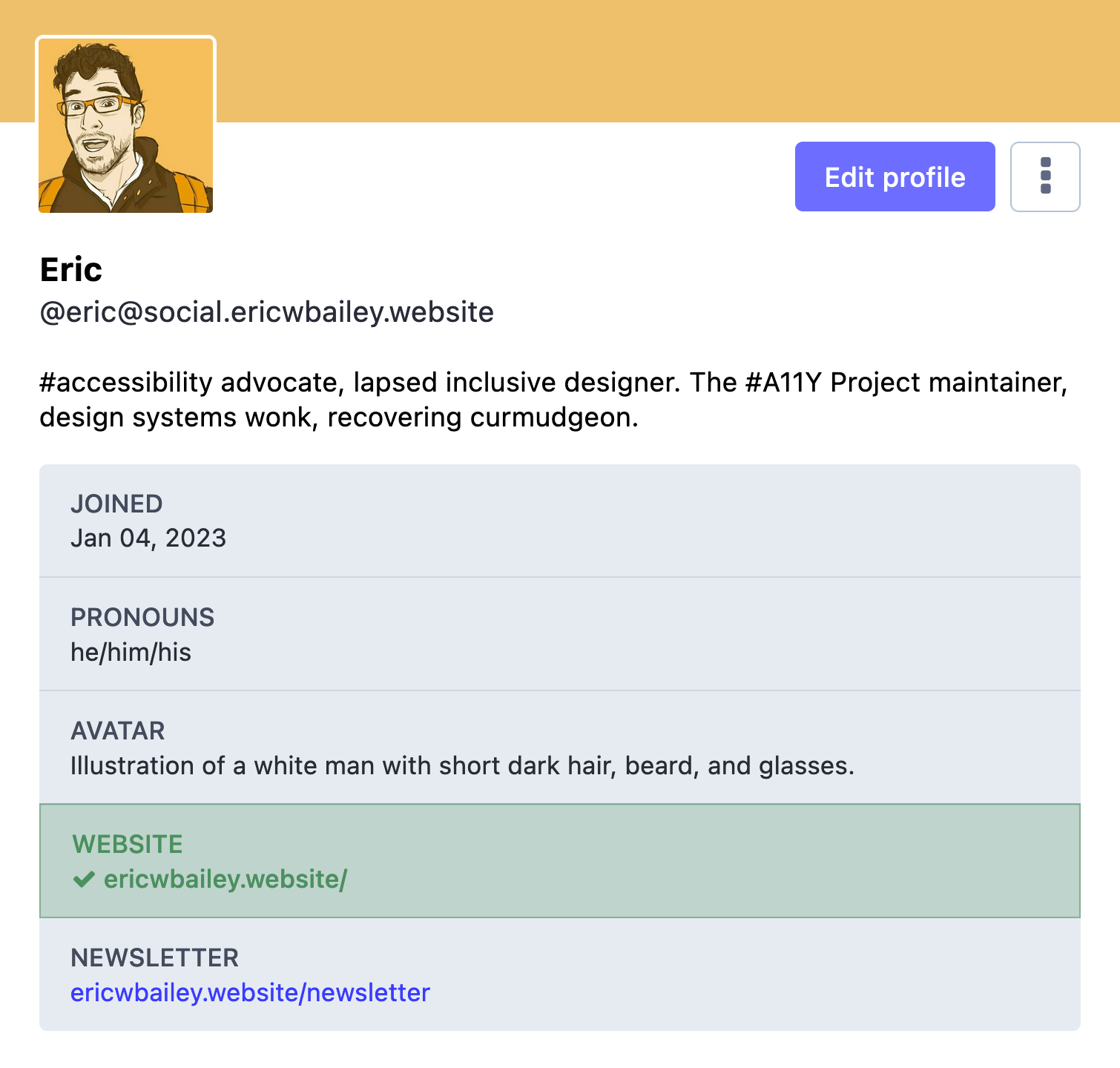 My Mastodon profile. The screenshot includes an avatar, my display name, my Mastodon handle, and my bio statement, as well as a profile information list widget. My display name is, 'Eric', my Mastodon handle is '@eric@social.ericwbailey.website', and by bio is, '#accessibility advocate, lapsed inclusive designer. The #A11Y Project maintainer, design systems wonk, recovering curmudgeon.' The list widget has five rows. The first row is titled, 'Joined', and has a value of 'Jan 04, 2023'. The second row is titled, 'Pronouns', and has a value of 'he/him/his'. The third row has a title of 'Avatar', and has a value of 'Illustration of a white man with short dark hair, beard, and glasses.' The fourth row has a title of 'Website', and a value of 'ericwbailey.website.' It also has a green highlight and a checkmark icon before the website URL value, indicating I have verified ownership of my domain. The fifth row has a title of 'Newsletter', with a value of 'ericwbailey.website/newsletter'. A prominent button labeled, 'Edit profile' is also present. Cropped screenshot.