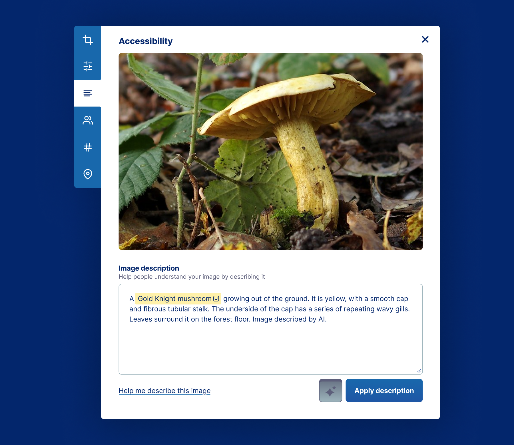 A modal dialog with six tabs on the lefthand side and a main content area. The main content area is titled 'Accessibility' and features a large photo of a mushroom. Below the image is a textarea labeled, 'Image description', with helper text below it that reads, 'Help people understand your image by describing it'. The textarea has pre-filled text content that reads, 'A Gold Knight mushroom growing out of the ground. It is yellow, with a smooth cap and fibrous tubular stalk. The underside of the cap has a series of repeating wavy gills. Leaves surround it on the forest floor. Image described by AI.' The phrase 'Gold Knight mushroom' is highlighted, with a small icon of a confused robot face after the word, 'mushroom'. Underneath the textarea is a link and two buttons. The link reads, 'Help me describe this image'. The first button has a sparkle icon and is in a pressed state. The second button is labeled, 'Apply description.' The six tabs are for cropping, filters, accessibility, tagging people, hashtags, and geotagging, and the accessibility tab is active.